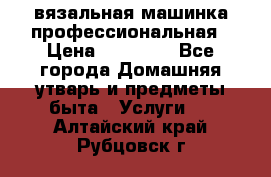 вязальная машинка профессиональная › Цена ­ 15 000 - Все города Домашняя утварь и предметы быта » Услуги   . Алтайский край,Рубцовск г.